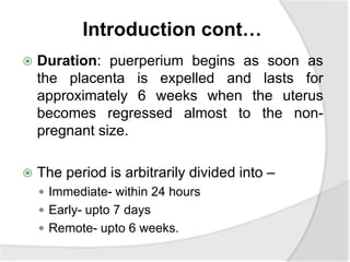 Introduction cont…
 Duration: puerperium begins as soon as
the placenta is expelled and lasts for
approximately 6 weeks when the uterus
becomes regressed almost to the non-
pregnant size.
 The period is arbitrarily divided into –
 Immediate- within 24 hours
 Early- upto 7 days
 Remote- upto 6 weeks.
 
