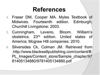 References
4. Fraser DM, Cooper MA. Myles Textbook of
Midwives. Fourteenth edition. Edinburgh;
Churchill Livingstone: 2003.
5. Cunningham, Leveno, Bloom. William’s
obstetrics. 23rd edition. United states of
America; Mcgraw Hill companies: 2010.
6. Silversides Ck, Colman JM. Retrieved from
.http://www.blackwellpublishing.com/content/B
PL_Images/Content_store/Sample_chapter/97
81405134880/9781405134880.pdf
 
