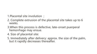 1.Placental site involution ;
2. Complete extrusion of the placental site takes up to 6
weeks.
3.When this process is defective, late-onset puerperal
hemorrhage may ensue.
4. Size of placental site:
5. Immediately after delivery: approx. the size of the palm,
but it rapidly decreases thereafter.
 