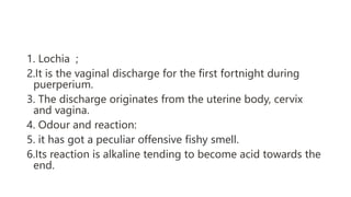1. Lochia ;
2.It is the vaginal discharge for the first fortnight during
puerperium.
3. The discharge originates from the uterine body, cervix
and vagina.
4. Odour and reaction:
5. it has got a peculiar offensive fishy smell.
6.Its reaction is alkaline tending to become acid towards the
end.
 