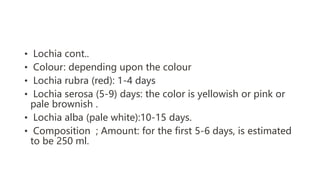 • Lochia cont..
• Colour: depending upon the colour
• Lochia rubra (red): 1-4 days
• Lochia serosa (5-9) days: the color is yellowish or pink or
pale brownish .
• Lochia alba (pale white):10-15 days.
• Composition ; Amount: for the first 5-6 days, is estimated
to be 250 ml.
 