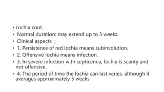 • Lochia cont…
• Normal duration: may extend up to 3 weeks.
• Clinical aspects ;
• 1. Persistence of red lochia means subinvolution.
• 2. Offensive lochia means infection.
• 3. In severe infection with septicemia, lochia is scanty and
not offensive.
• 4. The period of time the lochia can last varies, although it
averages approximately 5 weeks
 
