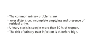 • The common urinary problems are:
• over distension, incomplete emptying and presence of
residual urine.
• Urinary stasis is seen in more than 50 % of women.
• The risk of urinary tract infection is therefore high.
 