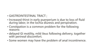 • GASTROINTESTINAL TRACT ;
• Increased thirst in early puerperium is due to loss of fluid
during labor, in the lochia diuresis and perspiration.
• Constipation is a common problem for the following
reasons:
• delayed GI motility, mild ileus following delivery, together
with perineal discomfort.
• Some women may have the problem of anal incontinence.
 
