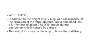 • WEIGHT LOSS ;
• In addition to the weight loss (5-6 kg) as a consequence of
the expulsion of the fetus, placenta, liqour and blood loss,
a further loss of about 2 kg (5 lb) occurs during
puerperium chiefly caused by diuresis.
• This weight loss may continue up to 6 months of delivery.
 