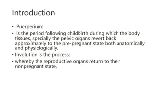 Introduction
• Puerperium:
• is the period following childbirth during which the body
tissues, specially the pelvic organs revert back
approximately to the pre-pregnant state both anatomically
and physiologically.
• Involution is the process:
• whereby the reproductive organs return to their
nonpregnant state.
 