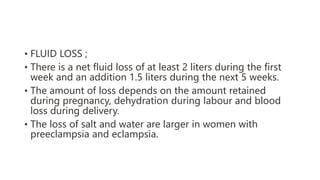 • FLUID LOSS ;
• There is a net fluid loss of at least 2 liters during the first
week and an addition 1.5 liters during the next 5 weeks.
• The amount of loss depends on the amount retained
during pregnancy, dehydration during labour and blood
loss during delivery.
• The loss of salt and water are larger in women with
preeclampsia and eclampsia.
 