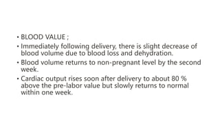 • BLOOD VALUE ;
• Immediately following delivery, there is slight decrease of
blood volume due to blood loss and dehydration.
• Blood volume returns to non-pregnant level by the second
week.
• Cardiac output rises soon after delivery to about 80 %
above the pre-labor value but slowly returns to normal
within one week.
 