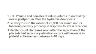 1.RBC Volume and hematocrit values returns to normal by 8
weeks postpartum after the hydremia disappears.
2.Leukocytosis to the extent of 25,000 per cumm occurs
following delivery probably in response to stress of labour.
3.Platelet count decreases soon after the separation of the
placenta but secondary elevation occurs with increase in
platelet adhesiveness between 4-10 days.
 