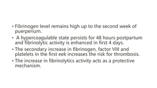 • Fibrinogen level remains high up to the second week of
puerperium.
• A hypercoagulable state persists for 48 hours postpartum
and fibrinolytic activity is enhanced in first 4 days.
• The secondary increase in fibrinogen, factor VIII and
platelets in the first eek increases the risk for thrombosis.
• The increase in fibrinolytics activity acts as a protective
mechanism.
 