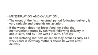 • MENSTRUATION AND OVULATION ;
• The onset of the first menstrual period following delivery is
very variable and depends on lactation.
• If the woman does not breastfeed her baby, the
menstruation returns by 6th week following delivery in
about 40 % and by 12th week in 80 % of cases.
• In non-lactating mothers ovulation may occur as early as 4
weeks and in lactating mothers about 10 weeks after
delivery.
 