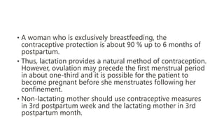 • A woman who is exclusively breastfeeding, the
contraceptive protection is about 90 % up to 6 months of
postpartum.
• Thus, lactation provides a natural method of contraception.
However, ovulation may precede the first menstrual period
in about one-third and it is possible for the patient to
become pregnant before she menstruates following her
confinement.
• Non-lactating mother should use contraceptive measures
in 3rd postpartum week and the lactating mother in 3rd
postpartum month.
 