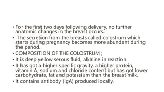 • For the first two days following delivery, no further
anatomic changes in the breast occurs.
• The secretion from the breasts called colostrum which
starts during pregnancy becomes more abundant during
the period.
• COMPOSITION OF THE COLOSTRUM ;
• It is deep yellow serous fluid, alkaline in reaction.
• It has got a higher specific gravity, a higher protein,
vitamin A, sodium and chloride content but has got lower
carbohydrate, fat and potassium than the breast milk.
• It contains antibody (IgA) produced locally.
 