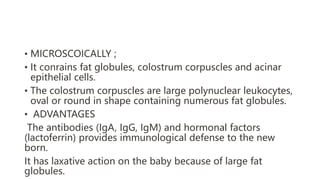 • MICROSCOICALLY ;
• It conrains fat globules, colostrum corpuscles and acinar
epithelial cells.
• The colostrum corpuscles are large polynuclear leukocytes,
oval or round in shape containing numerous fat globules.
• ADVANTAGES
The antibodies (IgA, IgG, IgM) and hormonal factors
(lactoferrin) provides immunological defense to the new
born.
It has laxative action on the baby because of large fat
globules.
 