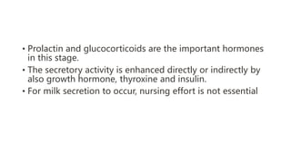 • Prolactin and glucocorticoids are the important hormones
in this stage.
• The secretory activity is enhanced directly or indirectly by
also growth hormone, thyroxine and insulin.
• For milk secretion to occur, nursing effort is not essential
 
