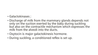 • Galactokinases ;
• Discharge of milk from the mammary glands depends not
only on the suction exerted by the baby during suckling
but also on the contractile mechanism which expresses the
milk from the alveoli into the ducts.
• Oxytocin is major galactokinesis hormone.
• During suckling, a conditioned reflex is set up.
 