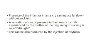 • Presence of the infant or infant's cry can induce let down
without suckling.
• A sensation of rise of pressure in the breasts by milk
experienced by the mother at the beginning of sucking is
called “draught”.
• This can be also produced by the injection of oxytocin
 