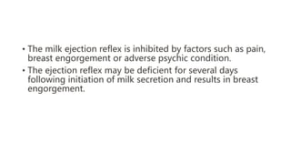 • The milk ejection reflex is inhibited by factors such as pain,
breast engorgement or adverse psychic condition.
• The ejection reflex may be deficient for several days
following initiation of milk secretion and results in breast
engorgement.
 