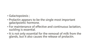 • Galactopoiesis ;
• Prolactin appears to be the single most important
galactpoietic hormone.
• For maintenance of effective and continuous lactation,
suckling is essential.
• It is not only essential for the removal of milk from the
glands, but it also causes the release of prolactin.
 