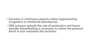 • Secretion is continuous process unless suppressed by
congestion or emotional disturbances.
• Milk pressure reduces the rate of production and hence
periodic breastfeeding is necessary to relieve the pressure
which in turn maintains the secretion.
 