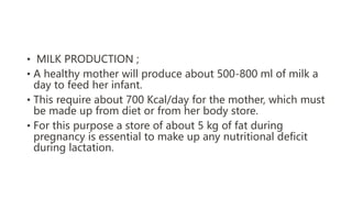 • MILK PRODUCTION ;
• A healthy mother will produce about 500-800 ml of milk a
day to feed her infant.
• This require about 700 Kcal/day for the mother, which must
be made up from diet or from her body store.
• For this purpose a store of about 5 kg of fat during
pregnancy is essential to make up any nutritional deficit
during lactation.
 