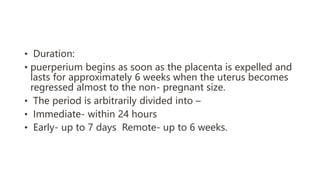 • Duration:
• puerperium begins as soon as the placenta is expelled and
lasts for approximately 6 weeks when the uterus becomes
regressed almost to the non- pregnant size.
• The period is arbitrarily divided into –
• Immediate- within 24 hours
• Early- up to 7 days Remote- up to 6 weeks.
 