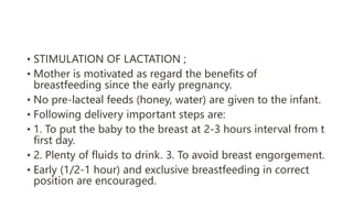 • STIMULATION OF LACTATION ;
• Mother is motivated as regard the benefits of
breastfeeding since the early pregnancy.
• No pre-lacteal feeds (honey, water) are given to the infant.
• Following delivery important steps are:
• 1. To put the baby to the breast at 2-3 hours interval from t
first day.
• 2. Plenty of fluids to drink. 3. To avoid breast engorgement.
• Early (1/2-1 hour) and exclusive breastfeeding in correct
position are encouraged.
 