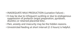 • INADEQUATE MILK PRODUCTION (Lactation Failure) ;
• It may be due to infrequent suckling or due to endogenous
suppression of prolactin (ergot preparation, pyridoxin,
diuretics or retained placental bits) .
• Pain, anxiety and insecurity may be the hidden reasons.
• Unrestricted feeding at short interval (2-3 hours) is helpful.
 