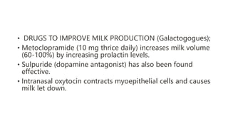 • DRUGS TO IMPROVE MILK PRODUCTION (Galactogogues);
• Metoclopramide (10 mg thrice daily) increases milk volume
(60-100%) by increasing prolactin levels.
• Sulpuride (dopamine antagonist) has also been found
effective.
• Intranasal oxytocin contracts myoepithelial cells and causes
milk let down.
 