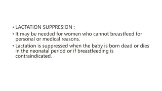 • LACTATION SUPPRESION ;
• It may be needed for women who cannot breastfeed for
personal or medical reasons.
• Lactation is suppressed when the baby is born dead or dies
in the neonatal period or if breastfeeding is
contraindicated.
 