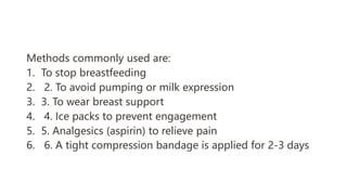 Methods commonly used are:
1. To stop breastfeeding
2. 2. To avoid pumping or milk expression
3. 3. To wear breast support
4. 4. Ice packs to prevent engagement
5. 5. Analgesics (aspirin) to relieve pain
6. 6. A tight compression bandage is applied for 2-3 days
 