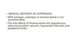 • MEDICAL METHODS OF SUPPRESION ;
• With estrogen, androgen or bromocriptine is not
recommended.
• The side effects of bromocriptine are: hypotension,
rebound secretion, seizures, myocardial infarction and
puerperal stroke.
 