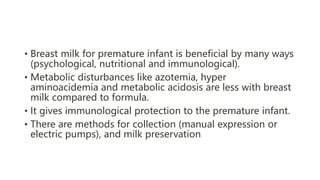 • Breast milk for premature infant is beneficial by many ways
(psychological, nutritional and immunological).
• Metabolic disturbances like azotemia, hyper
aminoacidemia and metabolic acidosis are less with breast
milk compared to formula.
• It gives immunological protection to the premature infant.
• There are methods for collection (manual expression or
electric pumps), and milk preservation
 