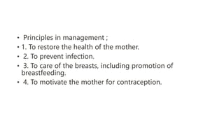 • Principles in management ;
• 1. To restore the health of the mother.
• 2. To prevent infection.
• 3. To care of the breasts, including promotion of
breastfeeding.
• 4. To motivate the mother for contraception.
 