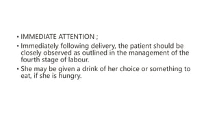 • IMMEDIATE ATTENTION ;
• Immediately following delivery, the patient should be
closely observed as outlined in the management of the
fourth stage of labour.
• She may be given a drink of her choice or something to
eat, if she is hungry.
 