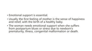 • Emotional support is essential.
• Usually the first feeling of mother is the sense of happiness
and relief, with the birth of a healthy baby.
• The woman needs emotional support when she suffers
from postpartum blues or stress due to newborn's
prematurity, illness, congenital malformation or death.
 