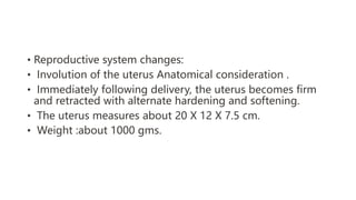 • Reproductive system changes:
• Involution of the uterus Anatomical consideration .
• Immediately following delivery, the uterus becomes firm
and retracted with alternate hardening and softening.
• The uterus measures about 20 X 12 X 7.5 cm.
• Weight :about 1000 gms.
 