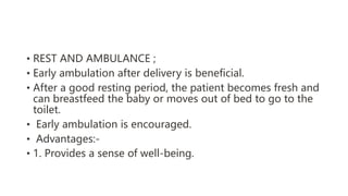 • REST AND AMBULANCE ;
• Early ambulation after delivery is beneficial.
• After a good resting period, the patient becomes fresh and
can breastfeed the baby or moves out of bed to go to the
toilet.
• Early ambulation is encouraged.
• Advantages:-
• 1. Provides a sense of well-being.
 