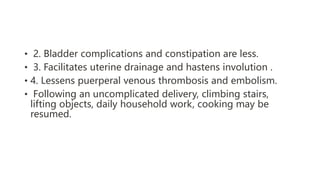• 2. Bladder complications and constipation are less.
• 3. Facilitates uterine drainage and hastens involution .
• 4. Lessens puerperal venous thrombosis and embolism.
• Following an uncomplicated delivery, climbing stairs,
lifting objects, daily household work, cooking may be
resumed.
 