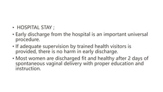 • HOSPITAL STAY ;
• Early discharge from the hospital is an important universal
procedure.
• If adequate supervision by trained health visitors is
provided, there is no harm in early discharge.
• Most women are discharged fit and healthy after 2 days of
spontaneous vaginal delivery with proper education and
instruction.
 