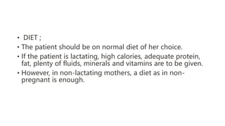 • DIET ;
• The patient should be on normal diet of her choice.
• If the patient is lactating, high calories, adequate protein,
fat, plenty of fluids, minerals and vitamins are to be given.
• However, in non-lactating mothers, a diet as in non-
pregnant is enough.
 