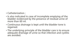 • Catheterization ;
• Is also indicated in case of incomplete emptying of the
bladder evidenced by the presence of residual urine of
more than 60 ml.
• Continuous drainage is kept until the bladder tone is
regained.
• The underlying principle of the bladder care is to ensure
adequate drainage of urine so that infection and cystitis
are avoided.
 