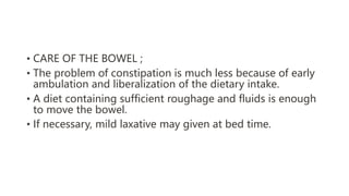 • CARE OF THE BOWEL ;
• The problem of constipation is much less because of early
ambulation and liberalization of the dietary intake.
• A diet containing sufficient roughage and fluids is enough
to move the bowel.
• If necessary, mild laxative may given at bed time.
 