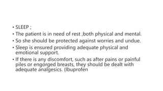 • SLEEP ;
• The patient is in need of rest ,both physical and mental.
• So she should be protected against worries and undue.
• Sleep is ensured providing adequate physical and
emotional support.
• If there is any discomfort, such as after pains or painful
piles or engorged breasts, they should be dealt with
adequate analgesics. (Ibuprofen
 