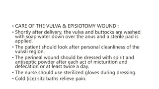 • CARE OF THE VULVA & EPISIOTOMY WOUND ;
• Shortly after delivery, the vulva and buttocks are washed
with soap water down over the anus and a sterile pad is
applied.
• The patient should look after personal cleanliness of the
vulval region.
• The perineal wound should be dressed with spirit and
antiseptic powder after each act of micturition and
defecation or at least twice a day.
• The nurse should use sterilized gloves during dressing.
• Cold (ice) sitz baths relieve pain.
 