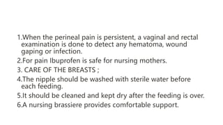 1.When the perineal pain is persistent, a vaginal and rectal
examination is done to detect any hematoma, wound
gaping or infection.
2.For pain Ibuprofen is safe for nursing mothers.
3. CARE OF THE BREASTS ;
4.The nipple should be washed with sterile water before
each feeding.
5.It should be cleaned and kept dry after the feeding is over.
6.A nursing brassiere provides comfortable support.
 