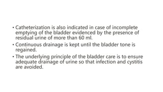 • Catheterization is also indicated in case of incomplete
emptying of the bladder evidenced by the presence of
residual urine of more than 60 ml.
• Continuous drainage is kept until the bladder tone is
regained.
• The underlying principle of the bladder care is to ensure
adequate drainage of urine so that infection and cystitis
are avoided.
 