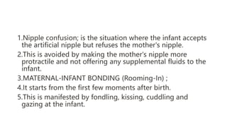 1.Nipple confusion; is the situation where the infant accepts
the artificial nipple but refuses the mother's nipple.
2.This is avoided by making the mother's nipple more
protractile and not offering any supplemental fluids to the
infant.
3.MATERNAL-INFANT BONDING (Rooming-In) ;
4.It starts from the first few moments after birth.
5.This is manifested by fondling, kissing, cuddling and
gazing at the infant.
 