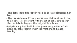• The baby should be kept in her bed or in a cot besides her
bed.
• This not only establishes the mother-child relationship but
the mother is conversant with the art of baby care so that
she can take full care of the baby while at home.
• Baby friendly hospital initiative promotes parent- infant-
bonding, baby rooming with the mother and breast
feeding.
 