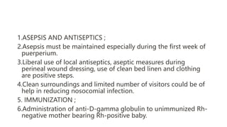 1.ASEPSIS AND ANTISEPTICS ;
2.Asepsis must be maintained especially during the first week of
puerperium.
3.Liberal use of local antiseptics, aseptic measures during
perineal wound dressing, use of clean bed linen and clothing
are positive steps.
4.Clean surroundings and limited number of visitors could be of
help in reducing nosocomial infection.
5. IMMUNIZATION ;
6.Administration of anti-D-gamma globulin to unimmunized Rh-
negative mother bearing Rh-positive baby.
 